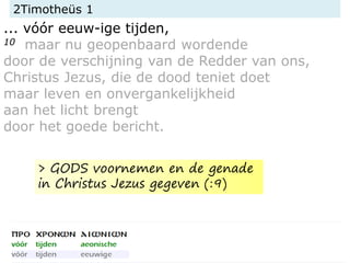 2Timotheüs 1
... vóór eeuw-ige tijden,
10 maar nu geopenbaard wordende
door de verschijning van de Redder van ons,
Christus Jezus, die de dood teniet doet
maar leven en onvergankelijkheid
aan het licht brengt
door het goede bericht.
> GODS voornemen en de genade
in Christus Jezus gegeven (:9)
 