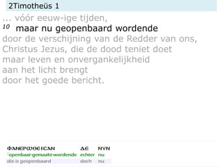 2Timotheüs 1
... vóór eeuw-ige tijden,
10 maar nu geopenbaard wordende
door de verschijning van de Redder van ons,
Christus Jezus, die de dood teniet doet
maar leven en onvergankelijkheid
aan het licht brengt
door het goede bericht.
 