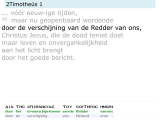 2Timotheüs 1
... vóór eeuw-ige tijden,
10 maar nu geopenbaard wordende
door de verschijning van de Redder van ons,
Christus Jezus, die de dood teniet doet
maar leven en onvergankelijkheid
aan het licht brengt
door het goede bericht.
 