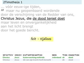 2Timotheüs 1
... vóór eeuw-ige tijden,
10 maar nu geopenbaard wordende
door de verschijning van de Redder van ons,
Christus Jezus, die de dood teniet doet
maar leven en onvergankelijkheid
aan het licht brengt
door het goede bericht.
feit - tijdloos
 