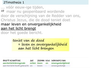 2Timotheüs 1
... vóór eeuw-ige tijden,
10 maar nu geopenbaard wordende
door de verschijning van de Redder van ons,
Christus Jezus, die de dood teniet doet
maar leven en onvergankelijkheid
aan het licht brengt
door het goede bericht.
teniet van de dood
= leven en onvergankelijkheid
aan het licht brengen
 