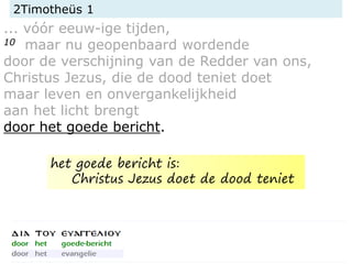 2Timotheüs 1
... vóór eeuw-ige tijden,
10 maar nu geopenbaard wordende
door de verschijning van de Redder van ons,
Christus Jezus, die de dood teniet doet
maar leven en onvergankelijkheid
aan het licht brengt
door het goede bericht.
het goede bericht is:
Christus Jezus doet de dood teniet
 