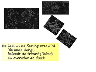 de Leeuw, de Koning overwint
'de oude slang',
behaalt de triomf (Beker)
en overwint de dood!
 