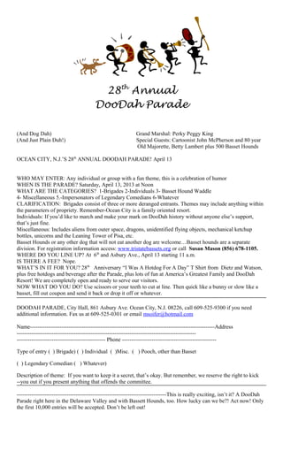 28th Annual
                                        DooDah Parade

(And Dog Dah)                                                Grand Marshal: Perky Peggy King
(And Just Plain Duh!)                                        Special Guests: Cartoonist John McPherson and 80 year
                                                             Old Majorette, Betty Lambert plus 500 Basset Hounds

OCEAN CITY, N.J.’S 28th ANNUAL DOODAH PARADE! April 13


WHO MAY ENTER: Any individual or group with a fun theme, this is a celebration of humor
WHEN IS THE PARADE? Saturday, April 13, 2013 at Noon
WHAT ARE THE CATEGORIES? 1-Brigades 2-Individuals 3- Basset Hound Waddle
4- Miscellaneous 5.-Impersonators of Legendary Comedians 6-Whatever
CLARIFICATION: Brigades consist of three or more deranged entrants. Themes may include anything within
the parameters of propriety. Remember-Ocean City is a family oriented resort.
Individuals: If you’d like to march and make your mark on DooDah history without anyone else’s support,
that’s just fine.
Miscellaneous: Includes aliens from outer space, dragons, unidentified flying objects, mechanical ketchup
bottles, unicorns and the Leaning Tower of Pisa, etc.
Basset Hounds or any other dog that will not eat another dog are welcome…Basset hounds are a separate
division. For registration information access: www.tristatebassets.org or call Susan Mason (856) 678-1105.
WHERE DO YOU LINE UP? At 6th and Asbury Ave., April 13 starting 11 a.m.
IS THERE A FEE? Nope.
WHAT’S IN IT FOR YOU? 28th Anniversary “I Was A Hotdog For A Day” T Shirt from Dietz and Watson,
plus free hotdogs and beverage after the Parade, plus lots of fun at America’s Greatest Family and DooDah
Resort! We are completely open and ready to serve our visitors.
NOW WHAT DO YOU DO? Use scissors or your teeth to cut at line. Then quick like a bunny or slow like a
basset, fill out coupon and send it back or drop it off or whatever.

DOODAH PARADE, City Hall, 861 Asbury Ave. Ocean City, N.J. 08226, call 609-525-9300 if you need
additional information. Fax us at 609-525-0301 or email msoifer@hotmail.com

Name----------------------------------------------------------------------------------------------------Address
-------------------------------------------------------------------------------------------------
------------------------------------------------ Phone ---------------------------------------------------

Type of entry ( ) Brigade) ( ) Individual ( )Misc. ( ) Pooch, other than Basset

( ) Legendary Comedian ( ) Whatever)

Description of theme: If you want to keep it a secret, that’s okay. But remember, we reserve the right to kick
--you out if you present anything that offends the committee.

---------------------------------------------------------------------------------This is really exciting, isn’t it? A DooDah
Parade right here in the Delaware Valley and with Bassett Hounds, too. How lucky can we be?! Act now! Only
the first 10,000 entries will be accepted. Don’t be left out!
 