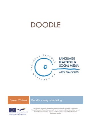 DOODLE




Tomasz Walasek   Doodle - easy scheduling

                    This project has been funded with support from the European Commission.
                 This publication reflects the views only of the author, and the Commission cannot
                      be held responsible for any use which may be made of the information
                                                  contained therein.
 