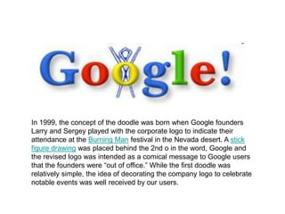 In 1999, the concept of the doodle was born when Google founders
Larry and Sergey played with the corporate logo to indicate their
attendance at the Burning Man festival in the Nevada desert. A stick
figure drawing was placed behind the 2nd o in the word, Google and
the revised logo was intended as a comical message to Google users
that the founders were “out of office.” While the first doodle was
relatively simple, the idea of decorating the company logo to celebrate
notable events was well received by our users.
 