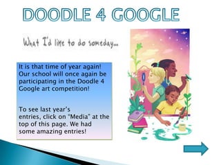                                                                                        DOODLE 4 GOOGLE It is that time of year again!  Our school will once again be participating in the Doodle 4 Google art competition!  To see last year’s entries, click on “Media” at the top of this page. We had some amazing entries! 