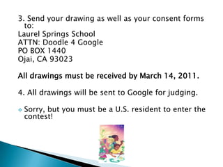 3. Send your drawing as well as your consent forms to:Laurel Springs SchoolATTN: Doodle 4 GooglePO BOX 1440Ojai, CA 93023All drawings must be received by March 14, 2011.  4. All drawings will be sent to Google for judging.Sorry, but you must be a U.S. resident to enter the contest!2010 Doodles4Google Competition Entries!Congratulations to everyone!