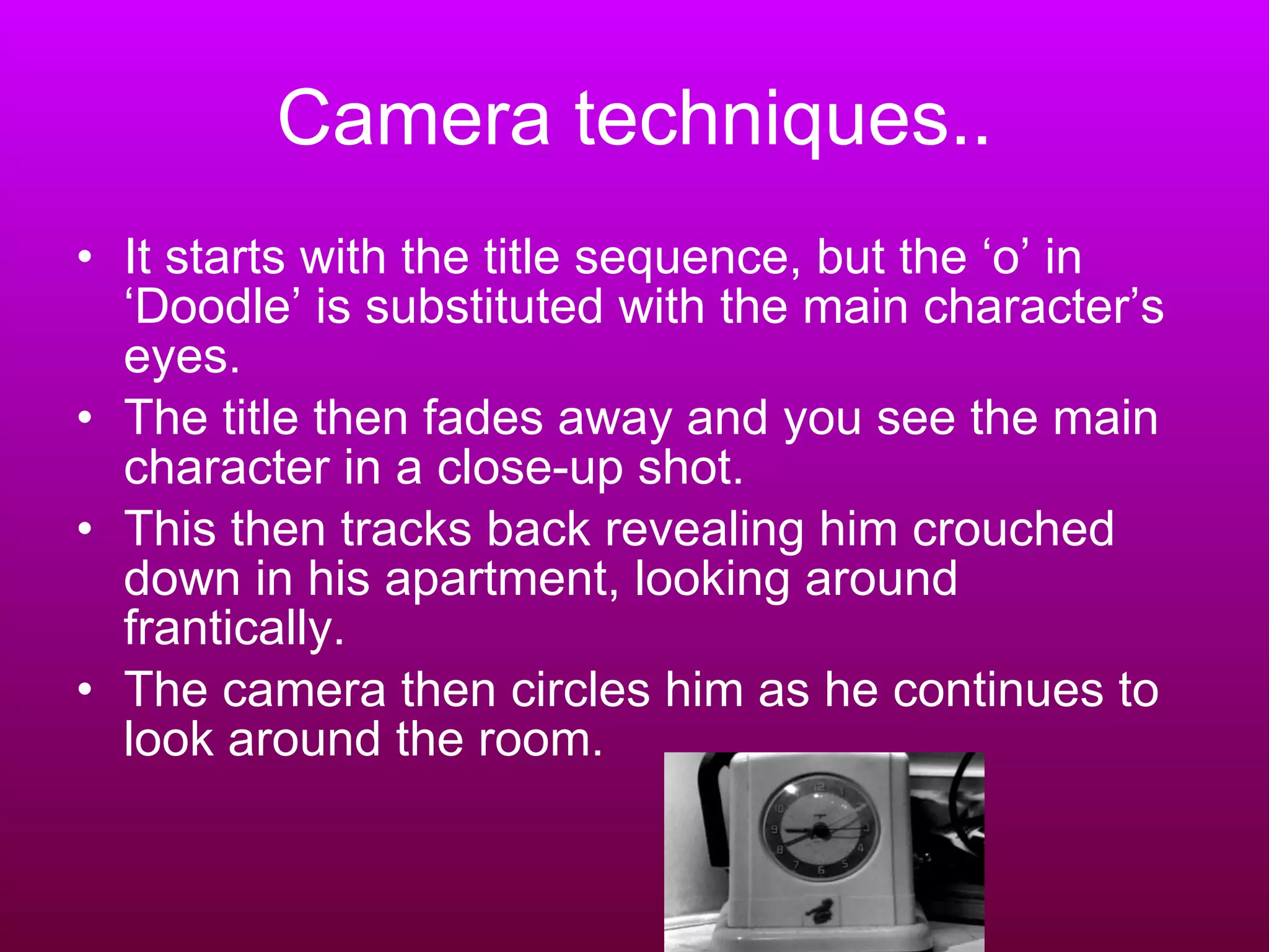 Camera techniques.. It starts with the title sequence, but the ‘o’ in ‘Doodle’ is substituted with the main character’s eyes. The title then fades away and you see the main character in a close-up shot. This then tracks back revealing him crouched down in his apartment, looking around frantically.  The camera then circles him as he continues to look around the room. 