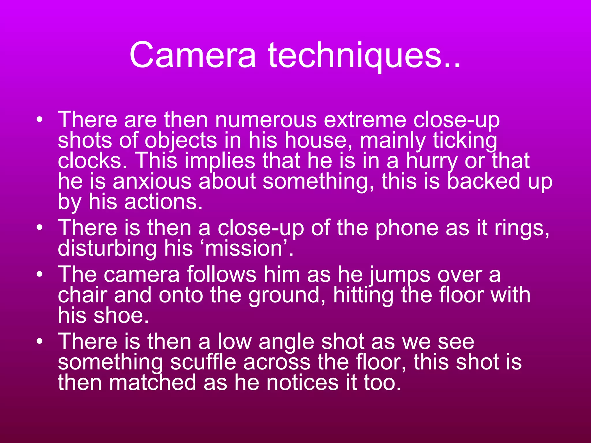 Camera techniques.. There are then numerous extreme close-up shots of objects in his house, mainly ticking clocks. This implies that he is in a hurry or that he is anxious about something, this is backed up by his actions. There is then a close-up of the phone as it rings, disturbing his ‘mission’. The camera follows him as he jumps over a chair and onto the ground, hitting the floor with his shoe. There is then a low angle shot as we see something scuffle across the floor, this shot is then matched as he notices it too.  