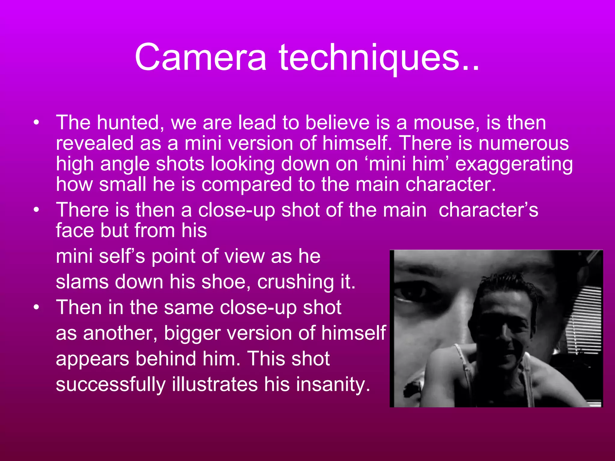 Camera techniques.. The hunted, we are lead to believe is a mouse, is then revealed as a mini version of himself. There is numerous high angle shots looking down on ‘mini him’ exaggerating how small he is compared to the main character. There is then a close-up shot of the main  character’s face but from his  mini self’s point of view as he  slams down his shoe, crushing it. Then in the same close-up shot  as another, bigger version of himself  appears behind him. This shot  successfully illustrates his insanity.  