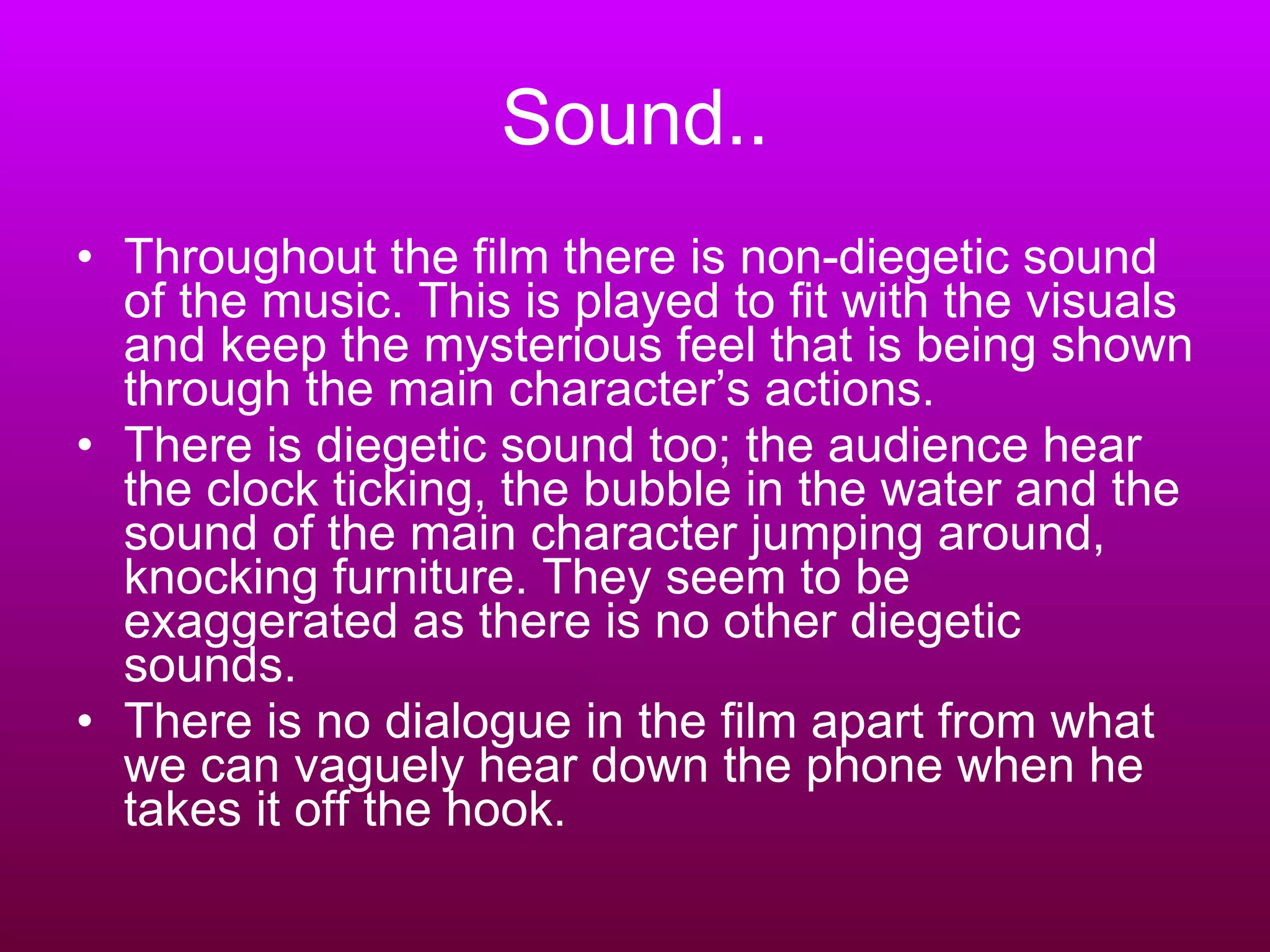 Sound.. Throughout the film there is non-diegetic sound of the music. This is played to fit with the visuals and keep the mysterious feel that is being shown through the main character’s actions. There is diegetic sound too; the audience hear the clock ticking, the bubble in the water and the sound of the main character jumping around, knocking furniture. They seem to be exaggerated as there is no other diegetic sounds.  There is no dialogue in the film apart from what we can vaguely hear down the phone when he takes it off the hook.  