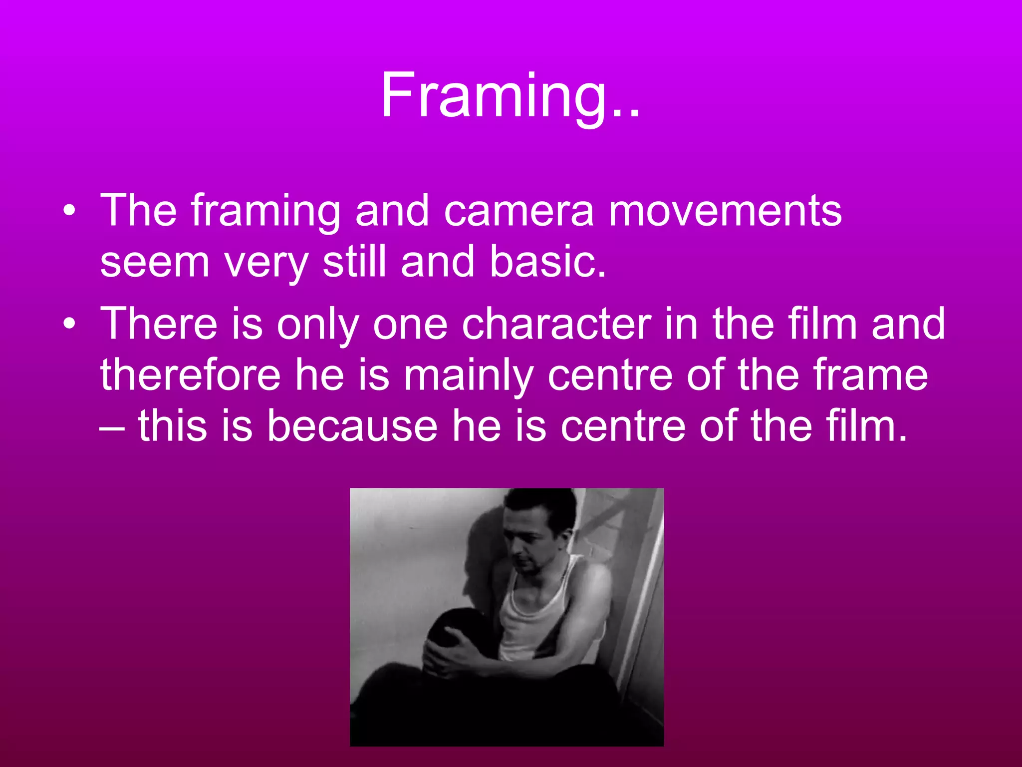 Framing.. The framing and camera movements seem very still and basic.  There is only one character in the film and therefore he is mainly centre of the frame – this is because he is centre of the film. 