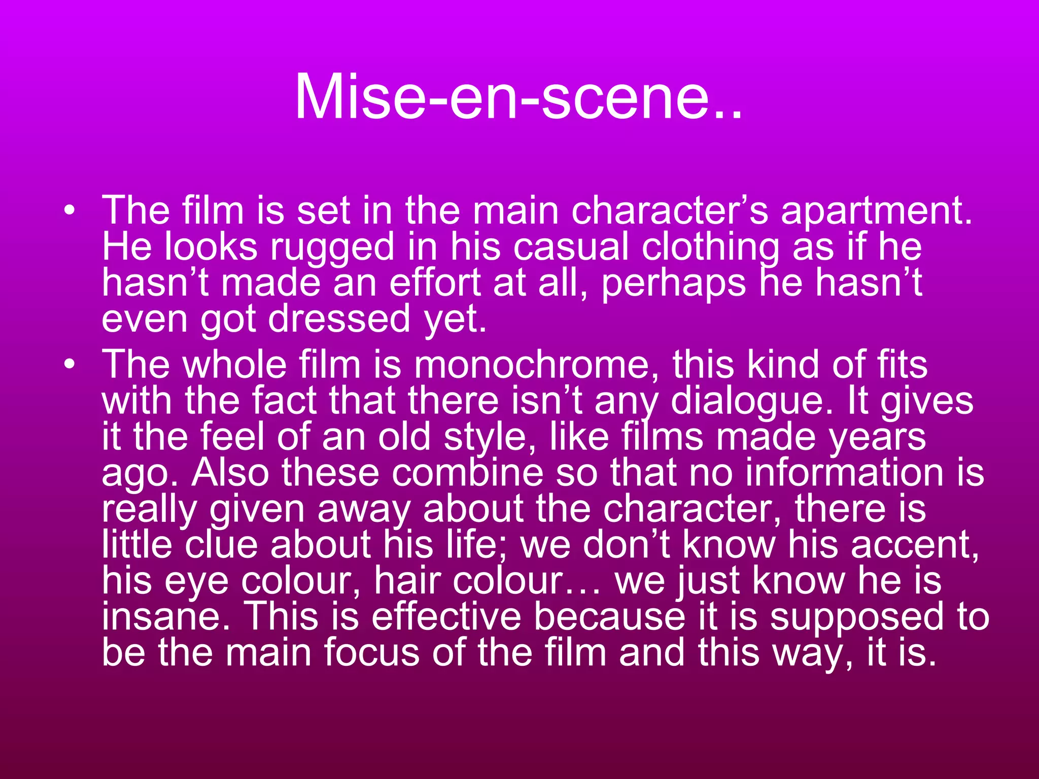Mise-en-scene.. The film is set in the main character’s apartment. He looks rugged in his casual clothing as if he hasn’t made an effort at all, perhaps he hasn’t even got dressed yet. The whole film is monochrome, this kind of fits with the fact that there isn’t any dialogue. It gives it the feel of an old style, like films made years ago. Also these combine so that no information is really given away about the character, there is little clue about his life; we don’t know his accent, his eye colour, hair colour… we just know he is insane. This is effective because it is supposed to be the main focus of the film and this way, it is. 