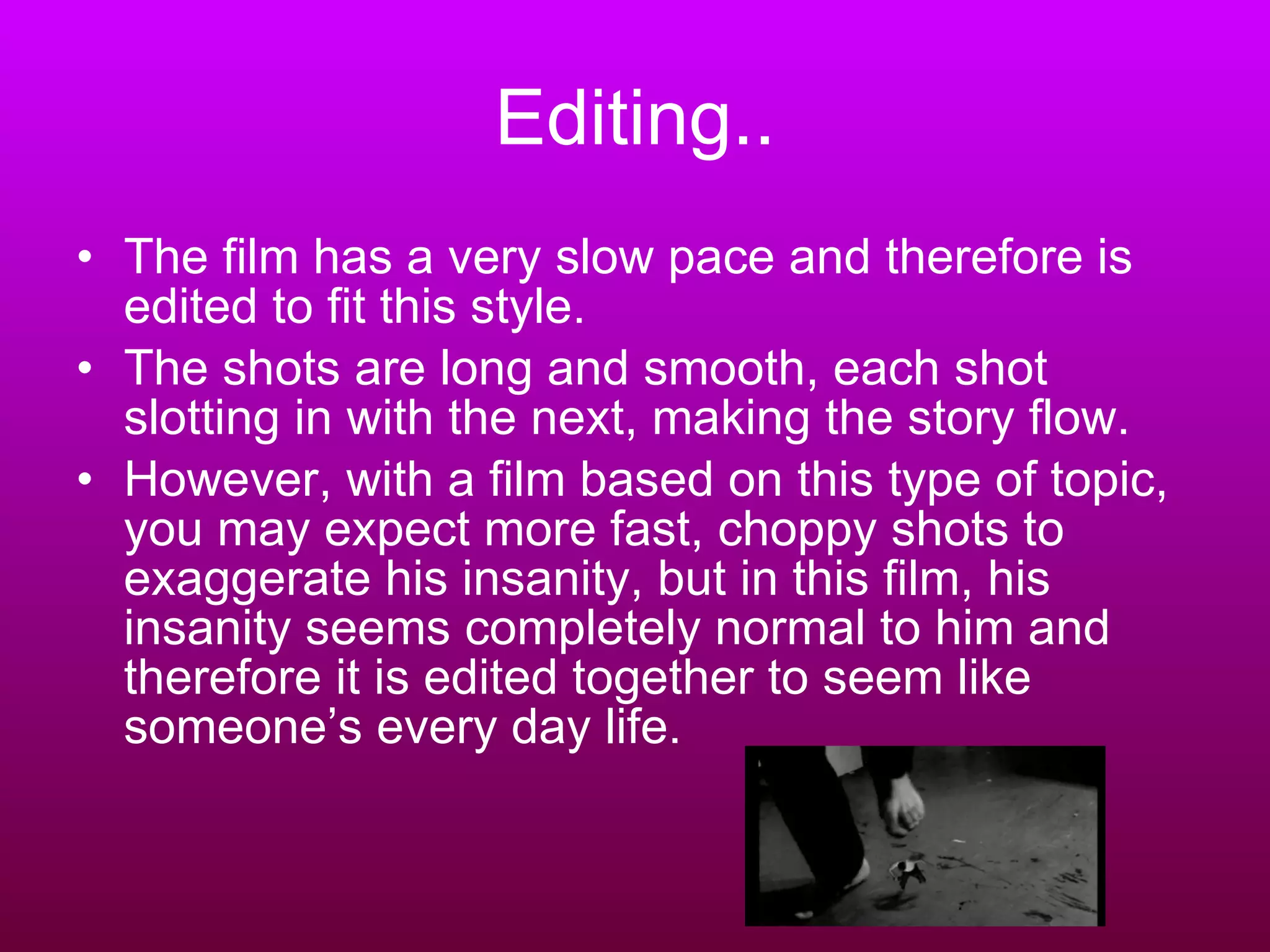 Editing.. The film has a very slow pace and therefore is edited to fit this style.  The shots are long and smooth, each shot slotting in with the next, making the story flow.  However, with a film based on this type of topic, you may expect more fast, choppy shots to exaggerate his insanity, but in this film, his insanity seems completely normal to him and therefore it is edited together to seem like someone’s every day life. 