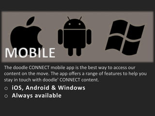 The	
 doodle	
 CONNECT	
 mobile	
 app	
 is	
 the	
 best	
 way	
 to	
 access	
 our	
 
content	
 on	
 the	
 move.	
 The	
 app	
 oﬀers	
 a	
 range	
 of	
 features	
 to	
 help	
 you	
 
stay	
 in	
 touch	
 with	
 doodle'	
 CONNECT	
 content.	
 
o  iOS,	
 Android	
 &	
 Windows	
 
o  Always	
 available	
 
 