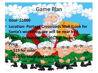 Game Plan
• Goal- $1000
• Location- Portage Crossroads Mall (Look for
Santa’s workshop, we will be near by!)
• When- December 7th, 2013 @ Noon
• Price
– $15 for color
– $10 for black and white

 