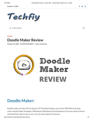 10/17/2020 Doodle Maker Review - special offer - Doodle Maker Features and - Techfiy
https://techfiy.com/market/doodle-maker-review/ 1/8
October 17, 2020   
 MAIN MENU
MARKET
Doodle Maker Review
October 14, 2020 - by BIKASH BASKEY - Leave a Comment
Doodle Maker:
Doodle maker provides Text to Speech, AI Translation Engine, more than 100 Males & Female
voices, Ready-Made Templates, Whiteboard, Blackboard and Glassboard, and many other features
and tools that make it easy to use. Let’s see more about its features.

 