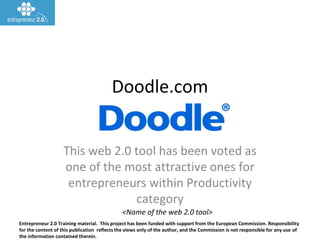 Entrepreneur 2.0 Training material. This project has been funded with support from the European Commission. Responsibility
for the content of this publication reflects the views only of the author, and the Commission is not responsible for any use of
the information contained therein.
<Name of the web 2.0 tool>
Doodle.com
This web 2.0 tool has been voted as
one of the most attractive ones for
entrepreneurs within Productivity
category
 