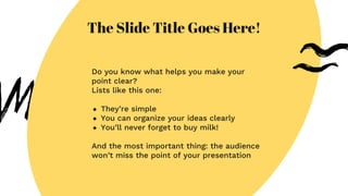 The Slide Title Goes Here!
Do you know what helps you make your
point clear?
Lists like this one:
● They’re simple
● You can organize your ideas clearly
● You’ll never forget to buy milk!
And the most important thing: the audience
won’t miss the point of your presentation
 