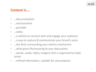 Content is….…documentation…microcontent…parsable…video…a vehicle to connect with and engage your audience…a way to capture & communicate your brand’s voice…the flesh surrounding your metrics mechanism…what gives life/meaning to your data points…words, audio, video, imagery that is organized to make sense…refined information, suitable for consumption5