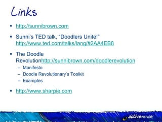 http://sunnibrown.com
 Sunni’s TED talk, “Doodlers Unite!”
  http://www.ted.com/talks/lang/#2AA4EB8
 The Doodle
  Revolutionhttp://sunnibrown.com/doodlerevolution
   – Manifesto
   – Doodle Revolutionary’s Toolkit
   – Examples

 http://www.sharpie.com
 