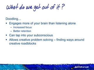 Doodling…
 Engages more of your brain than listening alone
   – Increased focus
   – Better retention
 Can tap into your subconscious
 Allows creative problem solving – finding ways around
  creative roadblocks
 