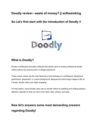 Doodly review:- waste of money? || softwareking
So Let's first start with the introduction of Doodly !!
What is Doodly?
Doodly is whiteboard animation software that allows users to create professional doodle
videos without any previous tech or design experience.
These unique videos are the ones featuring a hand drawing on a whiteboard, blackboard,
greenboard, glassboard, or custom background. Because the hand brings images to life as
it draws, doodle videos are highly engaging.
For that reason, many Doodly users rely on doodle videos for grabbing and holding people’s
attention, typically so they can earn more clicks, likes, shares, and sales.
Now let's answers some most demanding answers
regarding Doodly!
 