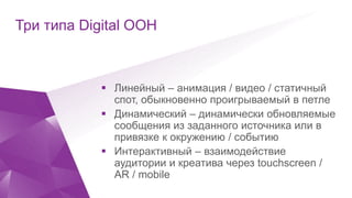 Click to edit Master title style
Три типа Digital OOH
 Линейный – анимация / видео / статичный
спот, обыкновенно проигрываемый в петле
 Динамический – динамически обновляемые
сообщения из заданного источника или в
привязке к окружению / событию
 Интерактивный – взаимодействие
аудитории и креатива через touchscreen /
AR / mobile
 