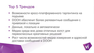 Click to edit Master title style
TOP-5 трендов
 Кросс-платформенный таргетинг на подъеме
 DOOH обеспечивает более релевантные сообщения с
привязкой к геолокации
 Сочетание геолокационных данных о поведении
аудитории вне дома с технологиями Programmatic
buying
 DOOH – площадка для креативных решений
 Растет число возможностей медиаизмерения и
адресной доставки сообщений
 