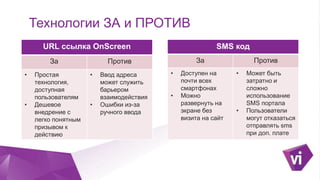 Click to edit Master title style
SMS код
ЗА ПРОТИВ
• Доступен почти
на всех
смартфонах
• Можно
развернуть на
экране без
перехода на
сайт
• Использование
SMS портала
может быть
затратно и
сложно
• Пользователи
могут отказаться
отправлять sms
при доп. плате
URL ссылка OnScreen
ЗА ПРОТИВ
• Простая
технология,
доступная
пользователям
• Дешевое
внедрение с
понятным
призывом к
действию
• Ввод адреса
может служить
барьером
взаимодействия
• Ошибки из-за
ручного ввода
Технологии ЗА и ПРОТИВ
 