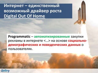 Интернет – единственный
возможный драйвер роста
Digital Out Of Home
Programmatic – автоматизированные закупки
рекламы в интернете <…> на основе социально-
демографических и поведенческих данных о
пользователях.
 