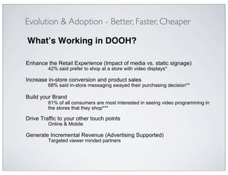 Evolution & Adoption - Better, Faster, Cheaper

What!s Working in DOOH?"

Enhance the Retail Experience (Impact of media vs. static signage)
         42% said prefer to shop at a store with video displays*

Increase in-store conversion and product sales
         68% said in-store messaging swayed their purchasing decision**

Build your Brand
         81% of all consumers are most interested in seeing video programming in
         the stores that they shop***

Drive Traffic to your other touch points
         Online & Mobile

Generate Incremental Revenue (Advertising Supported)
         Targeted viewer minded partners
 