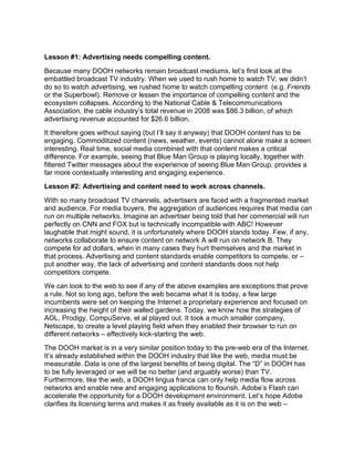 Lesson #1: Advertising needs compelling content.
Because many DOOH networks remain broadcast mediums, let’s first look at the
embattled broadcast TV industry. When we used to rush home to watch TV, we didn’t
do so to watch advertising, we rushed home to watch compelling content (e.g. Friends
or the Superbowl). Remove or lessen the importance of compelling content and the
ecosystem collapses. According to the National Cable & Telecommunications
Association, the cable industry’s total revenue in 2008 was $86.3 billion, of which
advertising revenue accounted for $26.6 billion.
It therefore goes without saying (but I’ll say it anyway) that DOOH content has to be
engaging. Commoditized content (news, weather, events) cannot alone make a screen
interesting. Real time, social media combined with that content makes a critical
difference. For example, seeing that Blue Man Group is playing locally, together with
filtered Twitter messages about the experience of seeing Blue Man Group, provides a
far more contextually interesting and engaging experience.
Lesson #2: Advertising and content need to work across channels.
With so many broadcast TV channels, advertisers are faced with a fragmented market
and audience. For media buyers, the aggregation of audiences requires that media can
run on multiple networks. Imagine an advertiser being told that her commercial will run
perfectly on CNN and FOX but is technically incompatible with ABC! However
laughable that might sound, it is unfortunately where DOOH stands today. Few, if any,
networks collaborate to ensure content on network A will run on network B. They
compete for ad dollars, when in many cases they hurt themselves and the market in
that process. Advertising and content standards enable competitors to compete, or –
put another way, the lack of advertising and content standards does not help
competitors compete.
We can look to the web to see if any of the above examples are exceptions that prove
a rule. Not so long ago, before the web became what it is today, a few large
incumbents were set on keeping the Internet a proprietary experience and focused on
increasing the height of their walled gardens. Today, we know how the strategies of
AOL, Prodigy, CompuServe, et al played out. It took a much smaller company,
Netscape, to create a level playing field when they enabled their browser to run on
different networks – effectively kick-starting the web.
The DOOH market is in a very similar position today to the pre-web era of the Internet.
It’s already established within the DOOH industry that like the web, media must be
measurable. Data is one of the largest benefits of being digital. The “D” in DOOH has
to be fully leveraged or we will be no better (and arguably worse) than TV.
Furthermore, like the web, a DOOH lingua franca can only help media flow across
networks and enable new and engaging applications to flourish. Adobe’s Flash can
accelerate the opportunity for a DOOH development environment. Let’s hope Adobe
clarifies its licensing terms and makes it as freely available as it is on the web –
 