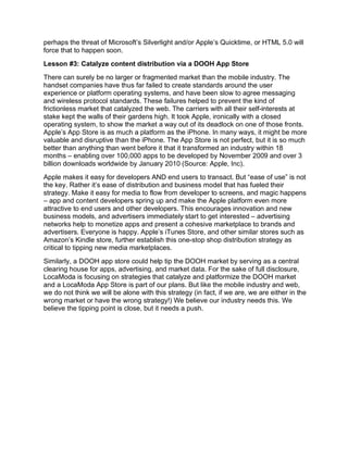 perhaps the threat of Microsoft’s Silverlight and/or Apple’s Quicktime, or HTML 5.0 will
force that to happen soon.
Lesson #3: Catalyze content distribution via a DOOH App Store
There can surely be no larger or fragmented market than the mobile industry. The
handset companies have thus far failed to create standards around the user
experience or platform operating systems, and have been slow to agree messaging
and wireless protocol standards. These failures helped to prevent the kind of
frictionless market that catalyzed the web. The carriers with all their self-interests at
stake kept the walls of their gardens high. It took Apple, ironically with a closed
operating system, to show the market a way out of its deadlock on one of those fronts.
Apple’s App Store is as much a platform as the iPhone. In many ways, it might be more
valuable and disruptive than the iPhone. The App Store is not perfect, but it is so much
better than anything than went before it that it transformed an industry within 18
months – enabling over 100,000 apps to be developed by November 2009 and over 3
billion downloads worldwide by January 2010 (Source: Apple, Inc).
Apple makes it easy for developers AND end users to transact. But “ease of use” is not
the key. Rather it’s ease of distribution and business model that has fueled their
strategy. Make it easy for media to flow from developer to screens, and magic happens
– app and content developers spring up and make the Apple platform even more
attractive to end users and other developers. This encourages innovation and new
business models, and advertisers immediately start to get interested – advertising
networks help to monetize apps and present a cohesive marketplace to brands and
advertisers. Everyone is happy. Apple’s iTunes Store, and other similar stores such as
Amazon’s Kindle store, further establish this one-stop shop distribution strategy as
critical to tipping new media marketplaces.
Similarly, a DOOH app store could help tip the DOOH market by serving as a central
clearing house for apps, advertising, and market data. For the sake of full disclosure,
LocaModa is focusing on strategies that catalyze and platformize the DOOH market
and a LocaModa App Store is part of our plans. But like the mobile industry and web,
we do not think we will be alone with this strategy (in fact, if we are, we are either in the
wrong market or have the wrong strategy!) We believe our industry needs this. We
believe the tipping point is close, but it needs a push.
 