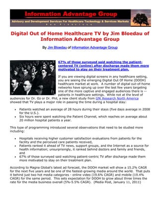 Digital Out of Home Healthcare TV by Jim Bloedau of
            Information Advantage Group
                      By Jim Bloedau of Information Advantage Group



                                67% of those surveyed said watching the patient-
                                centered TV (online) after discharge made them more
                                motivated to stay on their treatment plan.

                                 If you are viewing digital screens in any healthcare setting,
                                 you are seeing the emerging Digital Out Of Home (DOOH)
                                 healthcare market at work. A number of digital out-of-home
                                 networks have sprung up over the last few years targeting
                                 one of the more captive and engaged audiences there is --
                                 patients in healthcare settings. While not at the level of
audiences for Dr. Oz or Dr. Phil, a new client study from GfK Research North America
showed that TV plays a major role in passing the time during a hospital stay:

      Patients watched an average of 28 hours during their stays (five days average in 2008
       for the U.S.).
      Six hours were spent watching the Patient Channel, which reaches on average about
       20 million hospital patients a year.

This type of programming introduced several observations that need to be studied more
including:

      Hospitals receiving higher customer satisfaction evaluations from patients for the
       facility and the perceived care patients received,
      Patients ranked it ahead of TV news, support groups, and the Internet as a source for
       health information; unsurprisingly, it ranked behind doctors and family and friends,
       and
      67% of those surveyed said watching patient-centric TV after discharge made them
       more motivated to stay on their treatment plan.

According to Magna Global's latest ad forecast, the DOOH market will show a 15.2% CAGR
for the next five years and be one of the fastest-growing media around the world. That puts
it behind just two hot media categories - online video (19.6% CAGR) and mobile (19.4%
CAGR) for the same period. This sets expectation for DOOH to grow about three times the
rate for the media business overall (5%-5.5% CAGR). (Media Post, January 11, 2011)
 