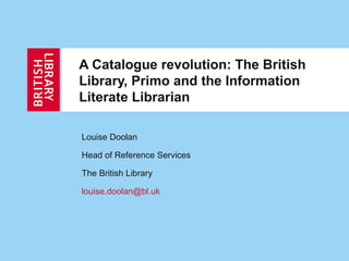 A Catalogue revolution: The British
Library, Primo and the Information
Literate Librarian

Louise Doolan

Head of Reference Services

The British Library

louise.doolan@bl.uk
 
