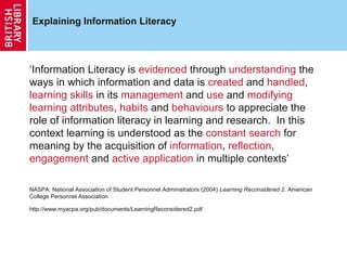Explaining Information Literacy




‘Information Literacy is evidenced through understanding the
ways in which information and data is created and handled,
learning skills in its management and use and modifying
learning attributes, habits and behaviours to appreciate the
role of information literacy in learning and research. In this
context learning is understood as the constant search for
meaning by the acquisition of information, reflection,
engagement and active application in multiple contexts’

NASPA: National Association of Student Personnel Administrators (2004) Learning Reconsidered 2. American
College Personnel Association

http://www.myacpa.org/pub/documents/LearningReconsidered2.pdf
 