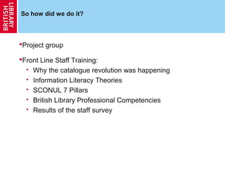 So how did we do it?



Project group

Front Line Staff Training:
   Why the catalogue revolution was happening

   Information Literacy Theories

   SCONUL 7 Pillars

   British Library Professional Competencies

   Results of the staff survey
 