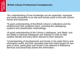 British Library Professional Competencies



An understanding of how knowledge can be organised, managed
and made accessible to on-site and remote users in line with current
trends and resources.
A good understanding of the British Library’s collections and the
infrastructure that underpins them, including the cataloguing
systems and classification methodology.
A good understanding of the Library’s catalogues, and Aleph, and
the ability to interpret catalogues and indexes in order to help
readers identify and trace items relevant to their research.
Understanding of developments and trends in the wider library and
information world, and their specialist area that might impact on own
area of work, particularly new trends in the delivery of Reference
Services and proactively shares this information.
 