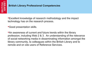 British Library Professional Competencies



Excellent knowledge of research methodology and the impact
technology has on the research process.

Good presentation skills.

An awareness of current and future trends within the library
profession, including Web 2 & 3. An understanding of the relevance
of social networking media in disseminating information amongst the
library community, to colleagues within the British Library and to
remote and on site users of Reference Services.
 