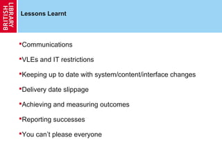 Lessons Learnt



Communications

VLEs and IT restrictions

Keeping up to date with system/content/interface changes

Delivery date slippage

Achieving and measuring outcomes

Reporting successes

You can’t please everyone
 
