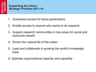 Supporting the Vision:
Strategic Priorities 2011-14


1. Guarantee access for future generations

2. Enable access to anyone who wants to do research

3. Support research communities in key areas for social and
   economic benefit

4. Enrich the cultural life of the nation

5. Lead and collaborate in growing the world’s knowledge
   base

6. Optimise organisational capacity and capability
 
