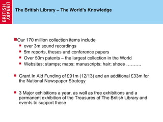 The British Library – The World’s Knowledge




Our 170 million collection items include
  over 3m sound recordings
  5m reports, theses and conference papers
  Over 50m patents – the largest collection in the World
  Websites; stamps; maps; manuscripts; hair; shoes ……….


   Grant In Aid Funding of £91m (12/13) and an additional £33m for
    the National Newspaper Strategy

   3 Major exhibitions a year, as well as free exhibitions and a
    permanent exhibition of the Treasures of The British Library and
    events to support these
 