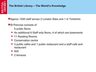 The British Library – The World’s Knowledge



Approx 1550 staff across 2 London Sites and 1 in Yorkshire

St Pancras consists of
    5 public floors
   An additional 6 Staff only floors, 4 of which are basements

   11 Reading Rooms

   Conservation centre

   3 public cafes and 1 public restaurant and a staff café and
    restaurant
   Wifi

   2 terraces
 