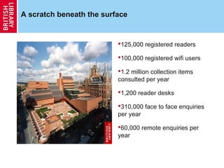 A scratch beneath the surface


                          125,000 registered readers

                          100,000 registered wifi users

                          1.2 million collection items
                          consulted per year

                          1,200 reader desks

                          310,000 face to face enquiries
                          per year

                          60,000 remote enquiries per
                          year
 