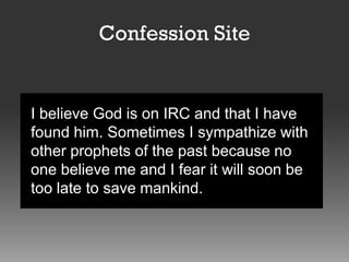 Confession Site

I believe God is on IRC and that I have
found him. Sometimes I sympathize with
other prophets of the past because no
one believe me and I fear it will soon be
too late to save mankind.

 
