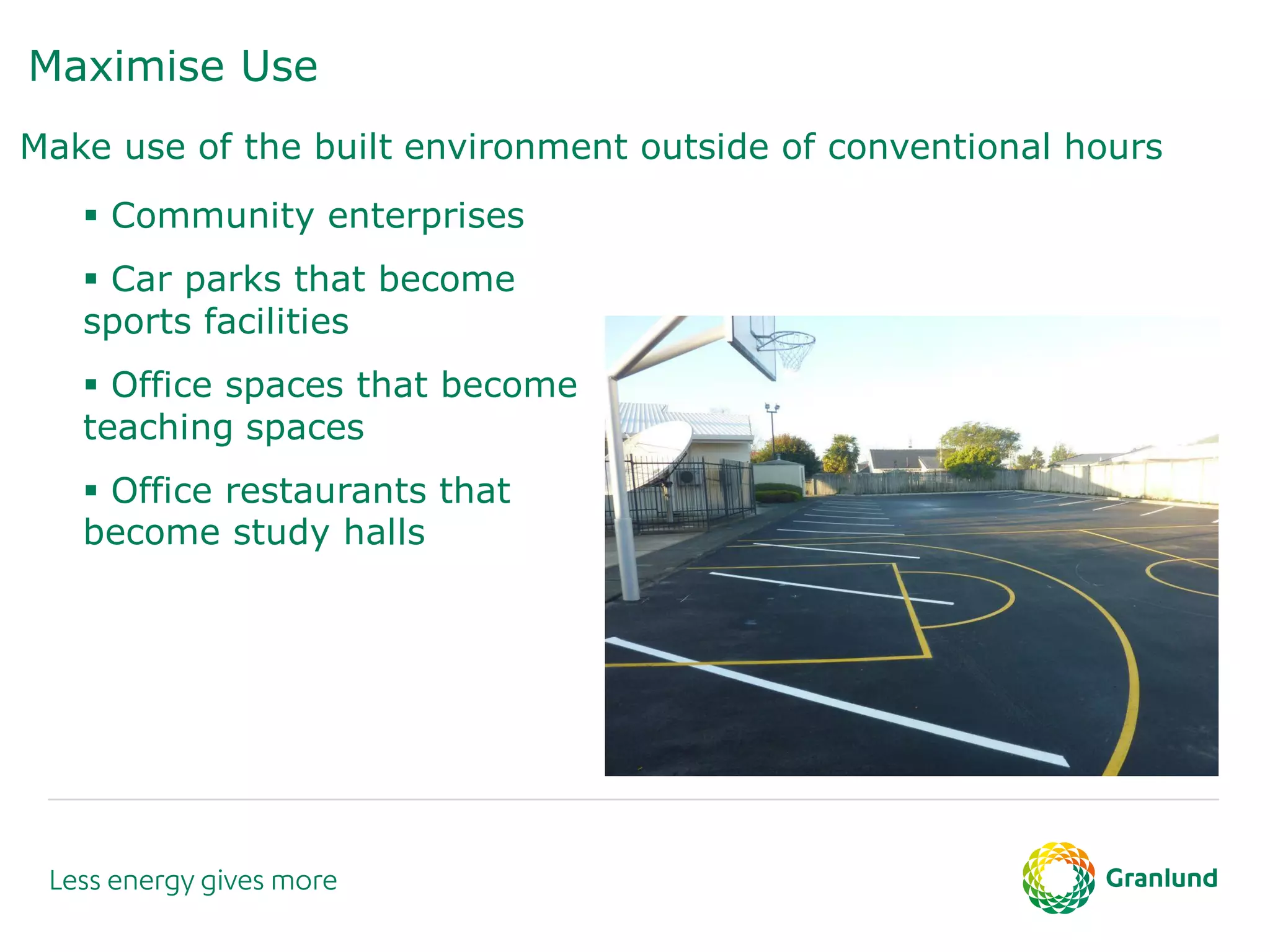 Maximise Use
Make use of the built environment outside of conventional hours
 Community enterprises
 Car parks that become
sports facilities
 Office spaces that become
teaching spaces
 Office restaurants that
become study halls
 