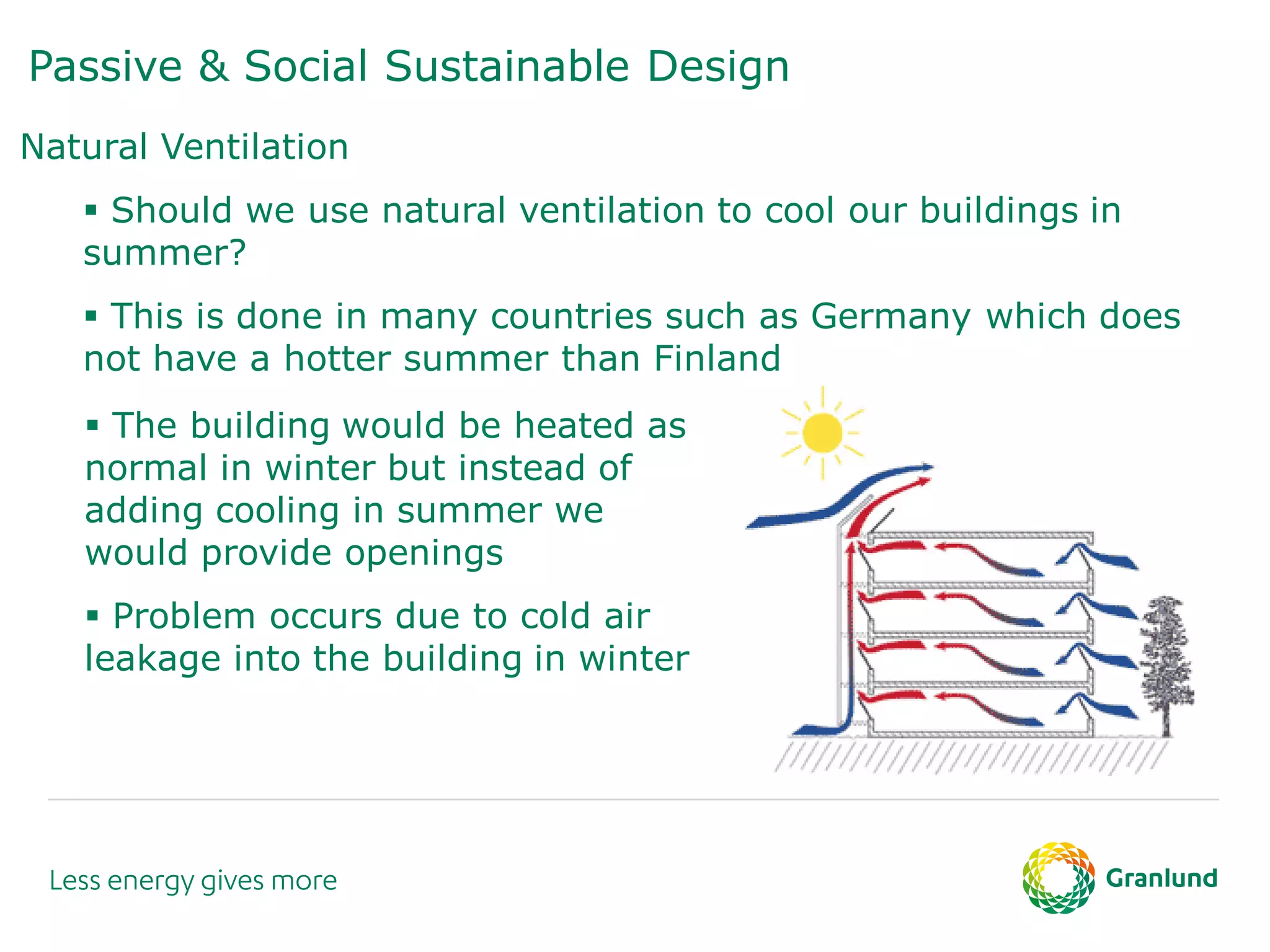 Passive & Social Sustainable Design
Natural Ventilation
 Should we use natural ventilation to cool our buildings in
summer?
 This is done in many countries such as Germany which does
not have a hotter summer than Finland
 The building would be heated as
normal in winter but instead of
adding cooling in summer we
would provide openings
 Problem occurs due to cold air
leakage into the building in winter
 