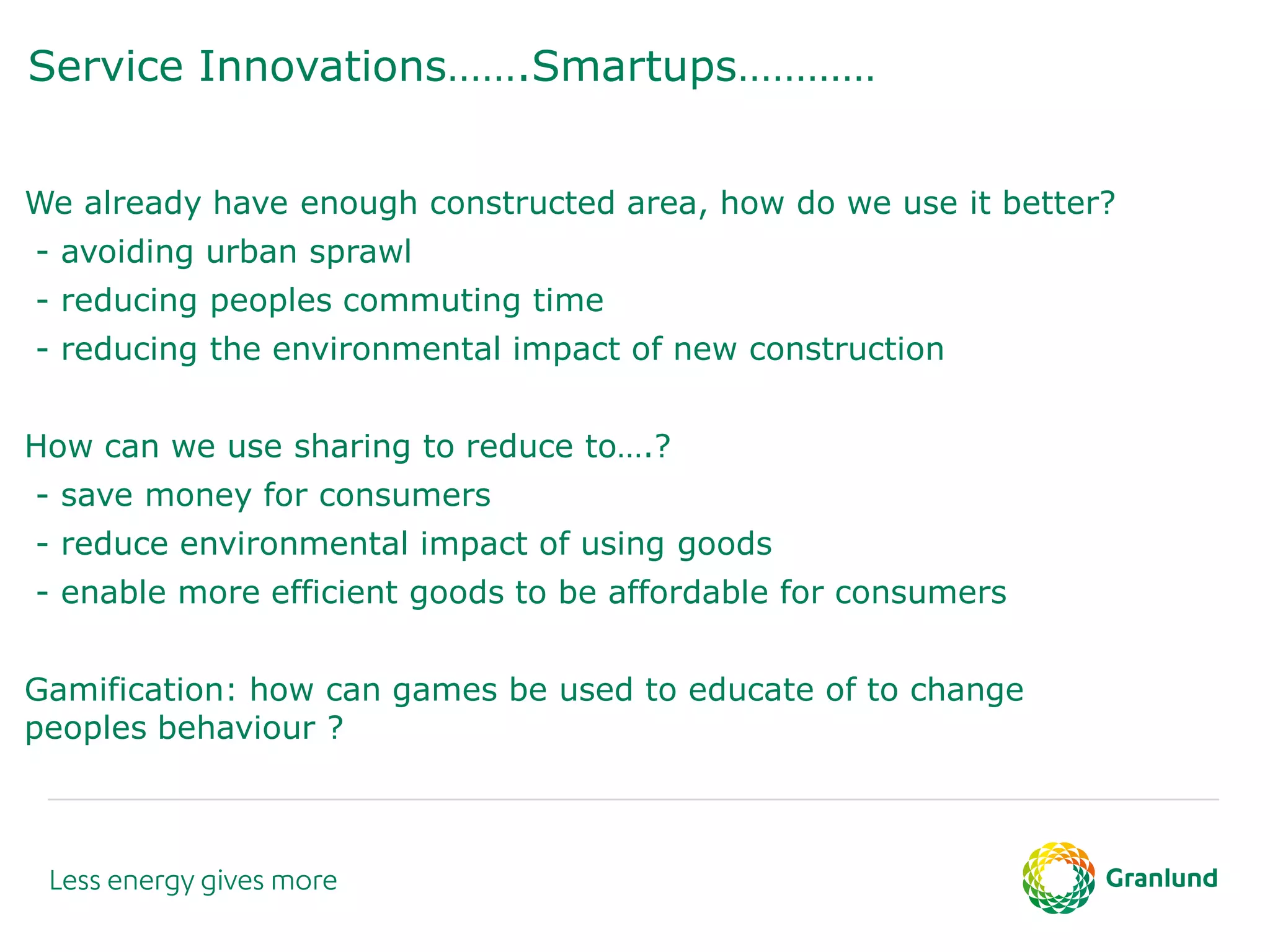 Service Innovations…….Smartups…………
We already have enough constructed area, how do we use it better?
- avoiding urban sprawl
- reducing peoples commuting time
- reducing the environmental impact of new construction
How can we use sharing to reduce to….?
- save money for consumers
- reduce environmental impact of using goods
- enable more efficient goods to be affordable for consumers
Gamification: how can games be used to educate of to change
peoples behaviour ?
 